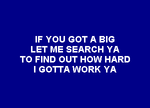 IF YOU GOT A BIG
LET ME SEARCH YA

TO FIND OUT HOW HARD
I GOTTA WORK YA