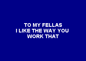 TO MY FELLAS

I LIKE THE WAY YOU
WORK THAT