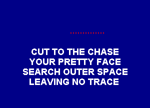 CUT TO THE CHASE
YOUR PRETTY FACE
SEARCH OUTER SPACE
LEAVING NO TRACE

g