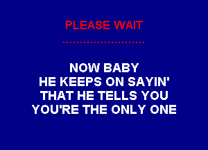 NOW BABY

HE KEEPS ON SAYIN'
THAT HE TELLS YOU
YOU'RE THE ONLY ONE