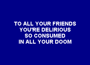 TO ALL YOUR FRIENDS
YOU'RE DELIRIOUS

SO CONSUMED
IN ALL YOUR DOOM