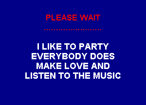 I LIKE TO PARTY

EVERYBODY DOES
MAKE LOVE AND
LISTEN TO THE MUSIC