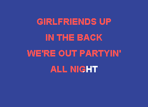 GIRLFRIENDS UP
IN THE BACK
WE'RE OUT PARTYIN'

ALL NIGHT
