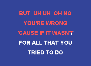 BUT UH UH OH NO
YOU'RE WRONG
'CAUSE IF IT WASN'T

FOR ALL THAT YOU
TRIED TO DO