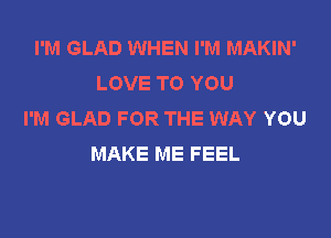 I'M GLAD WHEN I'M MAKIN'
LOVE TO YOU
I'M GLAD FOR THE WAY YOU

MAKE ME FEEL