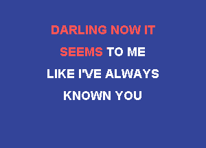 DARLING NOW IT
SEEMS TO ME
LIKE I'VE ALWAYS

KNOWN YOU