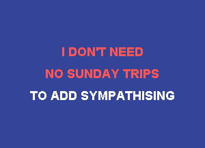 I DON'T NEED
N0 SUNDAY TRIPS

TO ADD SYMPATHISING