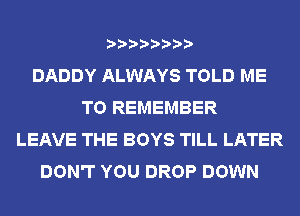 DADDY ALWAYS TOLD ME
TO REMEMBER
LEAVE THE BOYS TILL LATER
DON'T YOU DROP DOWN