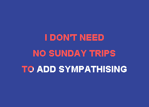 I DON'T NEED
N0 SUNDAY TRIPS

TO ADD SYMPATHISING