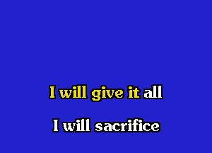 I will give it all

I will sacrifice