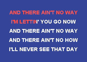 AND THERE AIN'T NO WAY
I'M LETTIN' YOU GO NOW
AND THERE AIN'T NO WAY
AND THERE AIN'T NO HOW
I'LL NEVER SEE THAT DAY