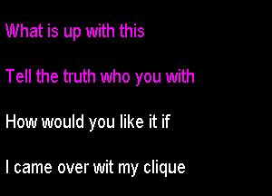 What is up with this
Tell the truth who you with

How would you like it if

I came over wit my clique