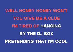 WELL HONEY HONEY WON'T
YOU GIVE ME A CLUE
I'M TIRED OF HANGING
BY THE DJ BOX
PRETENDING THAT I'M COOL