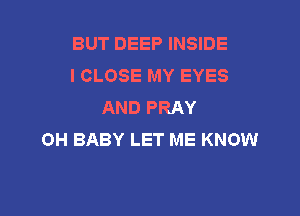 BUT DEEP INSIDE
I CLOSE MY EYES
AND PRAY

OH BABY LET ME KNOW