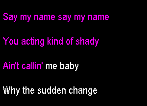 Say my name say my name
You acting kind of shady

Ain't callin' me baby

Why the sudden change