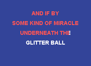 AND IF BY
SOME KIND OF MIRACLE
UNDERNEATH THE

GLITI'ER BALL