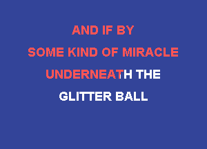 AND IF BY
SOME KIND OF MIRACLE
UNDERNEATH THE

GLITI'ER BALL
