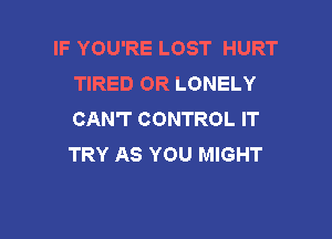 IF YOU'RE LOST HURT
TIRED OR LONELY
CAN'T CONTROL IT

TRY AS YOU MIGHT