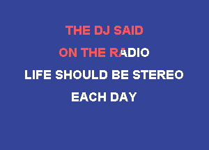THE DJ SAID
ON THE RADIO
LIFE SHOULD BE STEREO

EACH DAY