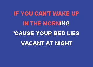 IF YOU CAN'T WAKE UP
IN THE MORNING
'CAUSE YOUR BED LIES

VACANT AT NIGHT