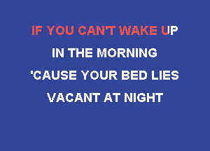 IF YOU CAN'T WAKE UP
IN THE MORNING
'CAUSE YOUR BED LIES

VACANT AT NIGHT