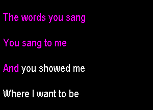 The words you sang

You sang to me

And you showed me

Where I want to be