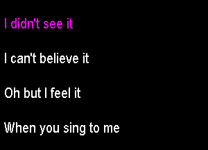 I didn't see it

I can't believe it

Oh but I feel it

When you sing to me