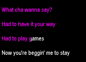 What cha wanna say?
Had to have it your way

Had to play games

Now you're beggin' me to stay