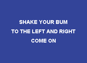 SHAKE YOUR BUM
TO THE LEFT AND RIGHT

COME ON