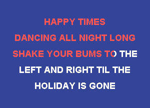 HAPPY TIMES
DANCING ALL NIGHT LONG
SHAKE YOUR BUMS TO THE

LEFT AND RIGHT TIL THE
HOLIDAY IS GONE