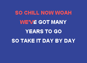 SO CHILL NOW WOAH
WE'VE GOT MANY
YEARS TO GO

SO TAKE IT DAY BY DAY