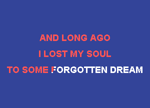 AND LONG AGO
I LOST MY SOUL

TO SOME FORGOTTEN DREAM