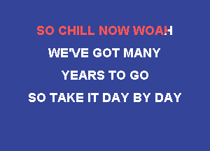 SO CHILL NOW WOAH
WE'VE GOT MANY
YEARS TO GO

SO TAKE IT DAY BY DAY