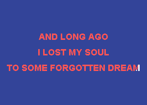 AND LONG AGO
I LOST MY SOUL

TO SOME FORGOTTEN DREAM