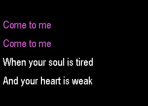 Come to me
Come to me

When your soul is tired

And your heart is weak