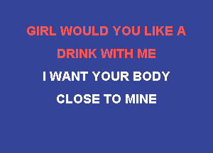 GIRL WOULD YOU LIKE A
DRINK WITH ME
I WANT YOUR BODY

CLOSE TO MINE