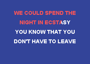 WE COULD SPEND THE
NIGHT IN ECSTASY
YOU KNOW THAT YOU
DON'T HAVE TO LEAVE