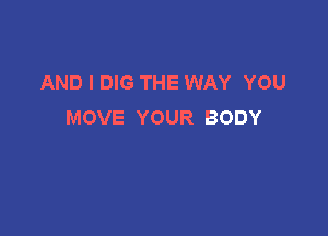 AND I DIG THE WAY YOU
MOVE YOUR BODY