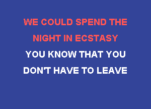 WE COULD SPEND THE
NIGHT IN ECSTASY
YOU KNOW THAT YOU
DON'T HAVE TO LEAVE