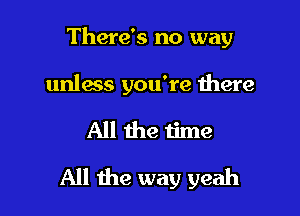 There's no way

unless you're there

All the time

All the way yeah