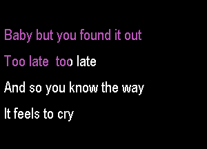 Baby but you found it out

Too late too late

And so you know the way

It feels to cry