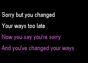 Sorry but you changed
Your ways too late

Now you say you're sorry

And you've changed your ways