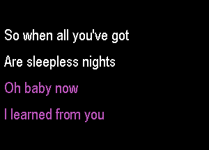 So when all you've got

Are sleepless nights
Oh baby now

I learned from you