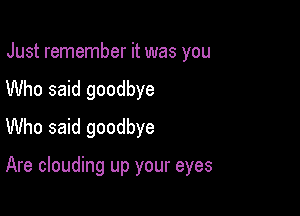 Just remember it was you

Who said goodbye

Who said goodbye

Are clouding up your eyes