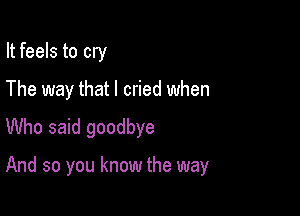 It feels to cry

The way that I cried when

Who said goodbye

And so you know the way