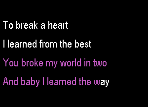 To break a heart
I learned from the best

You broke my world in two

And baby I learned the way