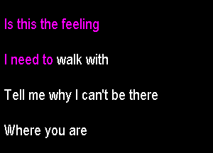 Is this the feeling

I need to walk with
Tell me why I can't be there

Where you are