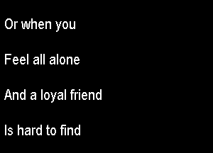 Or when you

Feel all alone

And a loyal friend

ls hard to find