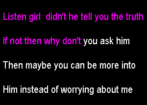 Listen girl didn't he tell you the truth
If not then why don't you ask him
Then maybe you can be more into

Him instead of worrying about me