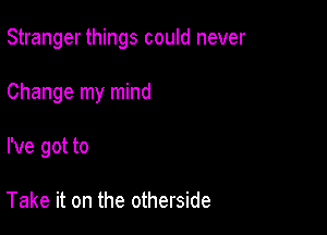 Stranger things could never

Change my mind
I've got to

Take it on the otherside